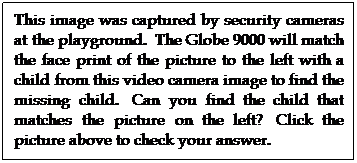 Text Box: This image was captured by security cameras at the playground.  The Globe 9000 will match the face print of the picture to the left with a child from this video camera image to find the missing child.  Can you find the child that matches the picture on the left?  Click the picture above to check your answer.
