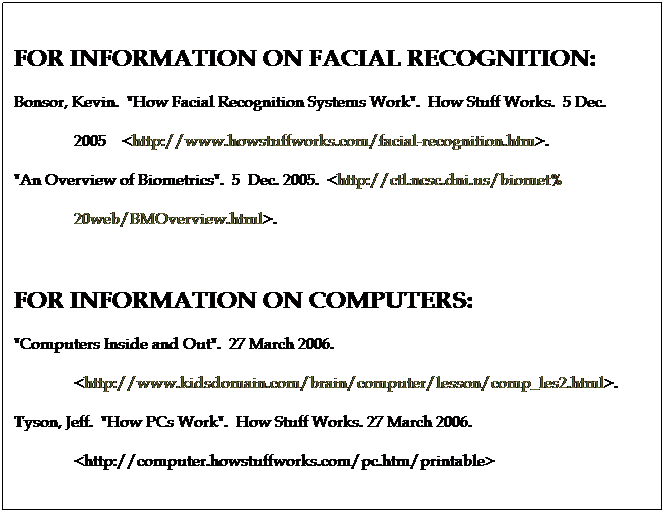 Text Box: FOR INFORMATION ON FACIAL RECOGNITION:
Bonsor, Kevin.  "How Facial Recognition Systems Work".  How Stuff Works.  5 Dec.    
               2005    <http://www.howstuffworks.com/facial-recognition.htm>.
"An Overview of Biometrics".  5  Dec. 2005.  <http://ctl.ncsc.dni.us/biomet%
               20web/BMOverview.html>.
 
FOR INFORMATION ON COMPUTERS:
"Computers Inside and Out".  27 March 2006.  
               <http://www.kidsdomain.com/brain/computer/lesson/comp_les2.html>.
Tyson, Jeff.  "How PCs Work".  How Stuff Works. 27 March 2006.  
               <http://computer.howstuffworks.com/pc.htm/printable>
