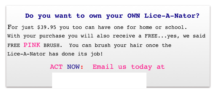          Do you want to own your OWN Lice-A-Nator?
For just $39.95 you too can have one for home or school.   With your purchase you will also receive a FREE...yes, we said FREE PINK BRUSH.  You can brush your hair once the 
Lice-A-Nator has done its job! 
       ACT NOW:  Email us today at
       sales@lice-a-nator.com 
S                  ￼sales@lice-a-nator.com