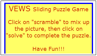 Text Box: VEWS Sliding Puzzle Game
Click on "scramble" to mix up the picture, then click on "solve" to complete the puzzle.

Have Fun!!!
 
